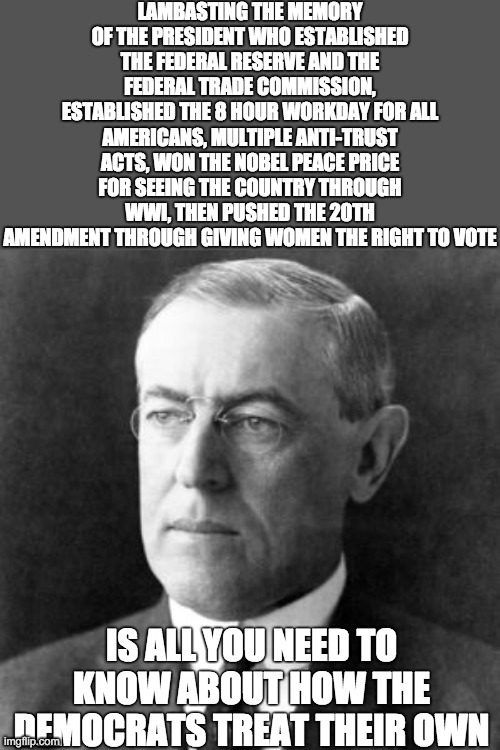 Woodrow Wilson | LAMBASTING THE MEMORY OF THE PRESIDENT WHO ESTABLISHED THE FEDERAL RESERVE AND THE FEDERAL TRADE COMMISSION, ESTABLISHED THE 8 HOUR WORKDAY  | image tagged in woodrow wilson | made w/ Imgflip meme maker