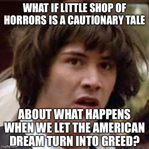 Conspiracy Keanu Meme | WHAT IF LITTLE SHOP OF HORRORS IS A CAUTIONARY TALE; ABOUT WHAT HAPPENS WHEN WE LET THE AMERICAN DREAM TURN INTO GREED? | image tagged in memes,conspiracy keanu | made w/ Imgflip meme maker