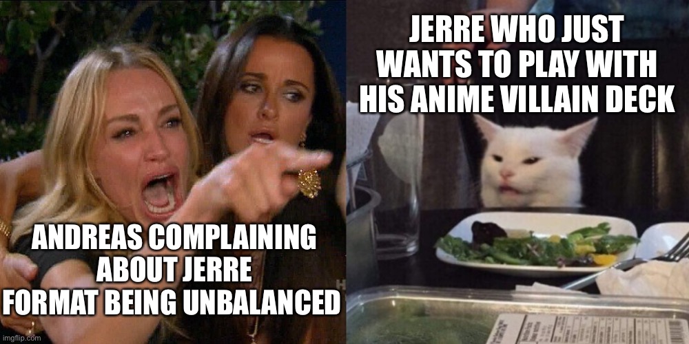 Woman yelling at cat | JERRE WHO JUST WANTS TO PLAY WITH HIS ANIME VILLAIN DECK; ANDREAS COMPLAINING ABOUT JERRE FORMAT BEING UNBALANCED | image tagged in woman yelling at cat | made w/ Imgflip meme maker