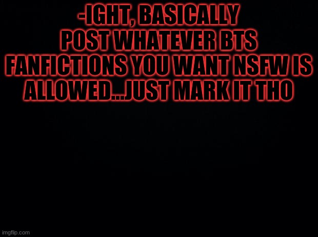 Black background | -IGHT, BASICALLY POST WHATEVER BTS FANFICTIONS YOU WANT NSFW IS ALLOWED...JUST MARK IT THO | image tagged in black background | made w/ Imgflip meme maker