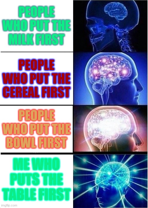 Expanding Brain | PEOPLE WHO PUT THE MILK FIRST; PEOPLE WHO PUT THE CEREAL FIRST; PEOPLE WHO PUT THE BOWL FIRST; ME WHO PUTS THE TABLE FIRST | image tagged in memes,expanding brain | made w/ Imgflip meme maker