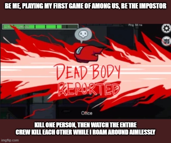 Dead body reported | BE ME, PLAYING MY FIRST GAME OF AMONG US, BE THE IMPOSTOR; KILL ONE PERSON, THEN WATCH THE ENTIRE CREW KILL EACH OTHER WHILE I ROAM AROUND AIMLESSLY | image tagged in dead body reported | made w/ Imgflip meme maker