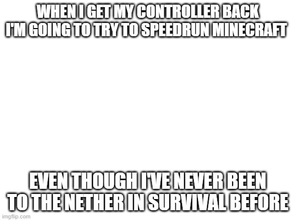 this may not end well | WHEN I GET MY CONTROLLER BACK I'M GOING TO TRY TO SPEEDRUN MINECRAFT; EVEN THOUGH I'VE NEVER BEEN TO THE NETHER IN SURVIVAL BEFORE | image tagged in blank white template | made w/ Imgflip meme maker