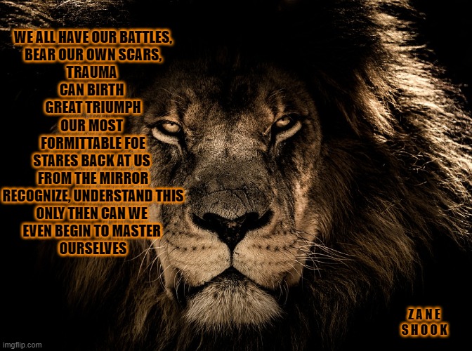 Lion or Lamb | WE ALL HAVE OUR BATTLES,
BEAR OUR OWN SCARS,
TRAUMA 
CAN BIRTH 
GREAT TRIUMPH
OUR MOST 
FORMITTABLE FOE
STARES BACK AT US 
FROM THE MIRROR
RECOGNIZE, UNDERSTAND THIS
ONLY THEN CAN WE 
EVEN BEGIN TO MASTER 
OURSELVES; Z A N E  S H O O K | image tagged in grief,love,lion,survivor,fun | made w/ Imgflip meme maker