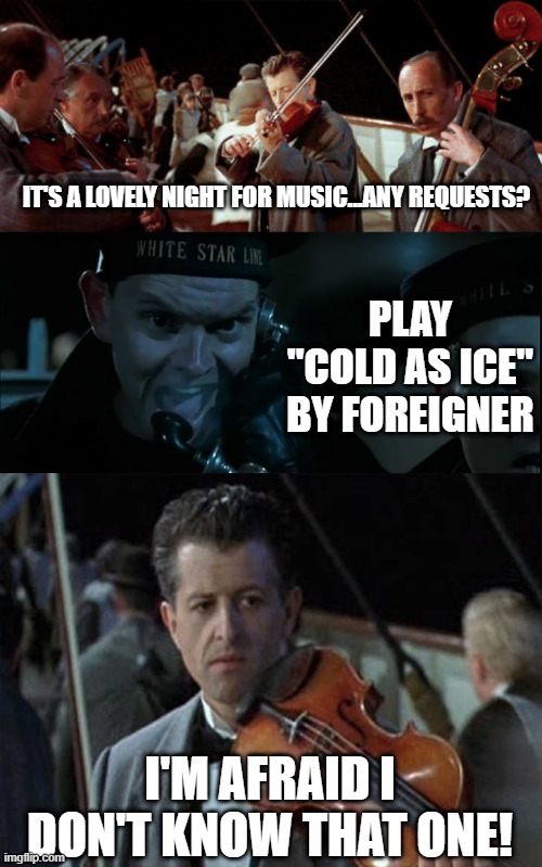 That's a Shame | IT'S A LOVELY NIGHT FOR MUSIC...ANY REQUESTS? PLAY "COLD AS ICE" BY FOREIGNER; I'M AFRAID I DON'T KNOW THAT ONE! | image tagged in titanic guy | made w/ Imgflip meme maker