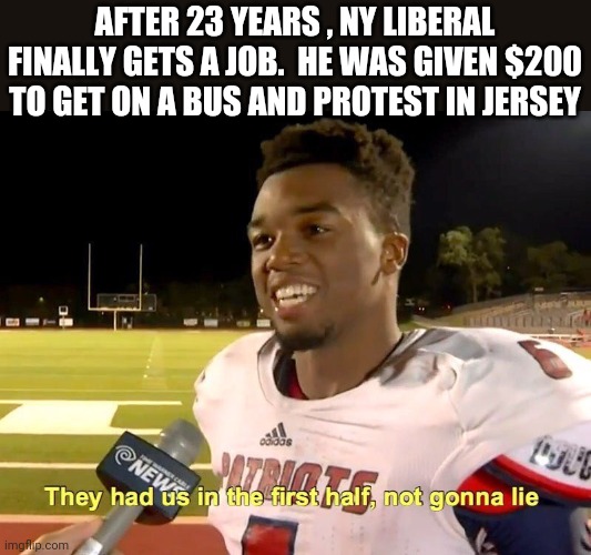 Politics and stuff | AFTER 23 YEARS , NY LIBERAL FINALLY GETS A JOB.  HE WAS GIVEN $200 TO GET ON A BUS AND PROTEST IN JERSEY | image tagged in they had us in the first half | made w/ Imgflip meme maker