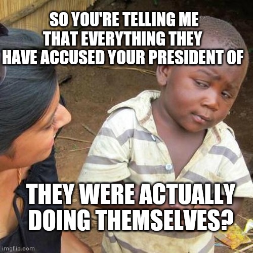 Third World Skeptical Kid | SO YOU'RE TELLING ME THAT EVERYTHING THEY HAVE ACCUSED YOUR PRESIDENT OF; THEY WERE ACTUALLY DOING THEMSELVES? | image tagged in memes,third world skeptical kid | made w/ Imgflip meme maker