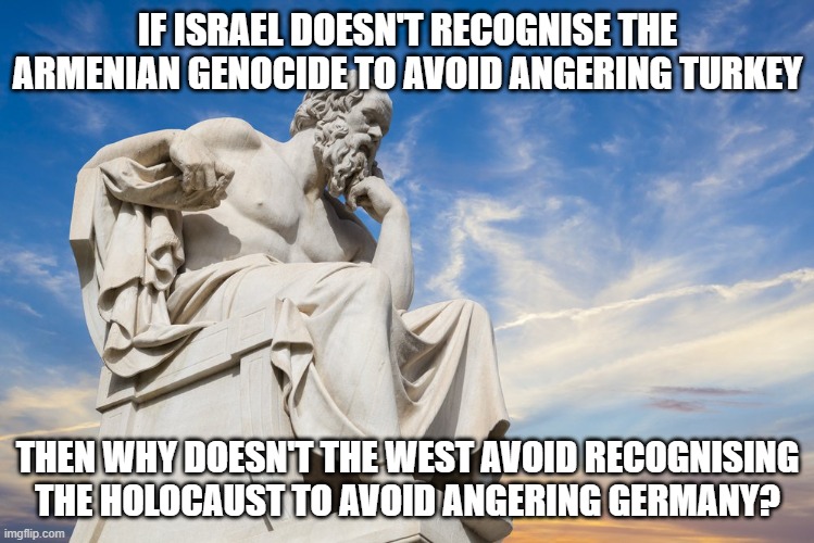 I realise my other similar meme was a bit gramatically incorrect | IF ISRAEL DOESN'T RECOGNISE THE ARMENIAN GENOCIDE TO AVOID ANGERING TURKEY; THEN WHY DOESN'T THE WEST AVOID RECOGNISING THE HOLOCAUST TO AVOID ANGERING GERMANY? | image tagged in philosophy,ww1,politics,memes,holocaust,ww2 | made w/ Imgflip meme maker