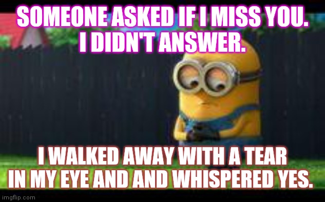 sad minion | SOMEONE ASKED IF I MISS YOU.
I DIDN'T ANSWER. I WALKED AWAY WITH A TEAR IN MY EYE AND AND WHISPERED YES. | image tagged in sad minion | made w/ Imgflip meme maker