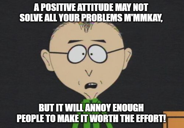 Mr Mackey Meme |  A POSITIVE ATTITUDE MAY NOT SOLVE ALL YOUR PROBLEMS M'MMKAY, BUT IT WILL ANNOY ENOUGH PEOPLE TO MAKE IT WORTH THE EFFORT! | image tagged in memes,mr mackey | made w/ Imgflip meme maker