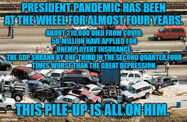 President Pandemic, Unsafe At Any Speed | PRESIDENT PANDEMIC HAS BEEN AT THE WHEEL FOR ALMOST FOUR YEARS. ABOUT 210,000 DIED FROM COVID.
58-MILLION HAVE APPLIED FOR UNEMPLOYENT INSURANCE.
THE GDP SHRANK BY ONE-THIRD IN THE SECOND QUARTER,FOUR TIMES WORSE THAN THE GREAT DEPRESSION. THIS PILE-UP IS ALL ON HIM. | image tagged in politics | made w/ Imgflip meme maker