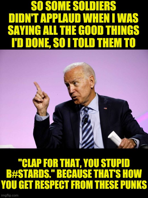 Joe Biden Calls Soldiers Stupid B#stards Weeks after The Fake News Of Trump calling troops "Losers"an "Suckers" | SO SOME SOLDIERS DIDN'T APPLAUD WHEN I WAS SAYING ALL THE GOOD THINGS I'D DONE, SO I TOLD THEM TO; "CLAP FOR THAT, YOU STUPID B#STARDS." BECAUSE THAT'S HOW YOU GET RESPECT FROM THESE PUNKS | image tagged in joe biden,democrat party,leftists,donald trump,drstrangmeme,msm lies | made w/ Imgflip meme maker