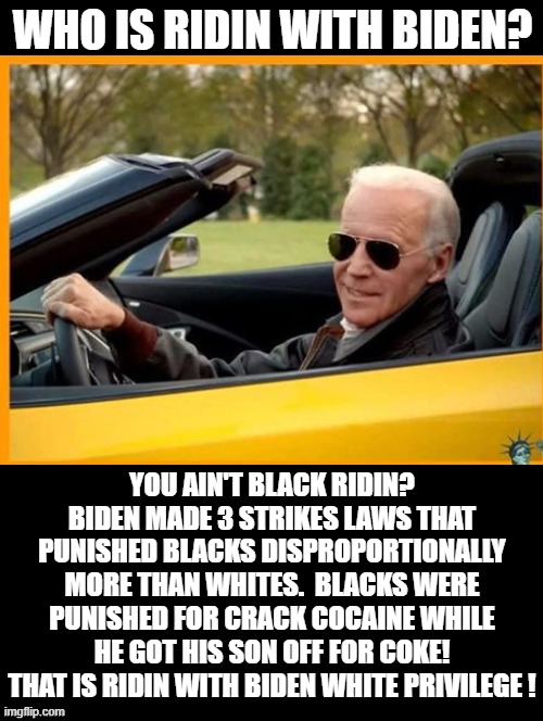 Who Is Ridin With Biden?  You Ain't Black Ridin? | WHO IS RIDIN WITH BIDEN? YOU AIN'T BLACK RIDIN? BIDEN MADE 3 STRIKES LAWS THAT PUNISHED BLACKS DISPROPORTIONALLY MORE THAN WHITES.  BLACKS WERE PUNISHED FOR CRACK COCAINE WHILE HE GOT HIS SON OFF FOR COKE! THAT IS RIDIN WITH BIDEN WHITE PRIVILEGE ! | image tagged in stupid liberals,joe biden | made w/ Imgflip meme maker