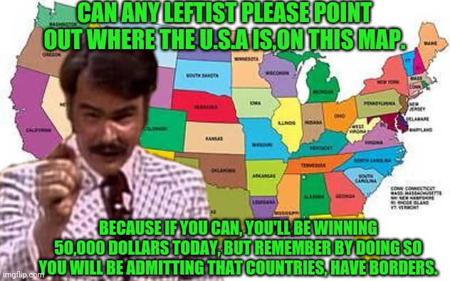 SNL Gameshow Can A Leftist Find The U.S.A | CAN ANY LEFTIST PLEASE POINT OUT WHERE THE U.S.A IS,ON THIS MAP. BECAUSE IF YOU CAN, YOU'LL BE WINNING 50,000 DOLLARS TODAY, BUT REMEMBER BY DOING SO YOU WILL BE ADMITTING THAT COUNTRIES, HAVE BORDERS. | image tagged in snl,dan aykroyd,drstrangmeme,conservatives,leftists | made w/ Imgflip meme maker