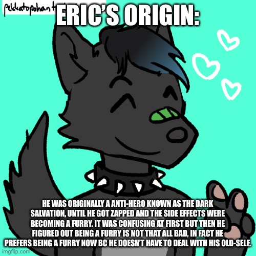 Eric: satisfied | ERIC’S ORIGIN:; HE WAS ORIGINALLY A ANTI-HERO KNOWN AS THE DARK SALVATION, UNTIL HE GOT ZAPPED AND THE SIDE EFFECTS WERE BECOMING A FURRY. IT WAS CONFUSING AT FIRST BUT THEN HE FIGURED OUT BEING A FURRY IS NOT THAT ALL BAD, IN FACT HE PREFERS BEING A FURRY NOW BC HE DOESN’T HAVE TO DEAL WITH HIS OLD-SELF. | image tagged in eric satisfied | made w/ Imgflip meme maker
