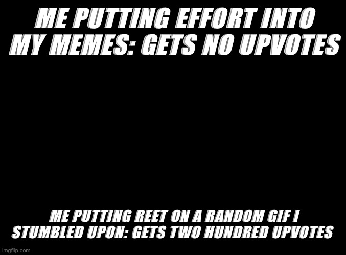 This is true | ME PUTTING EFFORT INTO MY MEMES: GETS NO UPVOTES; ME PUTTING REET ON A RANDOM GIF I STUMBLED UPON: GETS TWO HUNDRED UPVOTES | image tagged in blank black | made w/ Imgflip meme maker