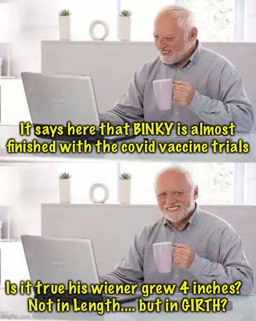 Hide the Pain Harold | It says here that BINKY is almost finished with the covid vaccine trials; Is it true his wiener grew 4 inches?  
Not in Length.... but in GIRTH? | image tagged in memes,hide the pain harold | made w/ Imgflip meme maker