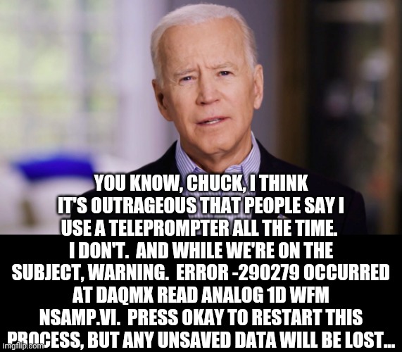 press cancel to ignore this error | YOU KNOW, CHUCK, I THINK IT'S OUTRAGEOUS THAT PEOPLE SAY I USE A TELEPROMPTER ALL THE TIME.  I DON'T.  AND WHILE WE'RE ON THE SUBJECT, WARNING.  ERROR -290279 OCCURRED AT DAQMX READ ANALOG 1D WFM NSAMP.VI.  PRESS OKAY TO RESTART THIS PROCESS, BUT ANY UNSAVED DATA WILL BE LOST... | image tagged in joe biden 2020 | made w/ Imgflip meme maker
