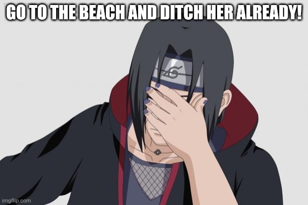 Itachi Facepalm | GO TO THE BEACH AND DITCH HER ALREADY! | image tagged in itachi facepalm | made w/ Imgflip meme maker