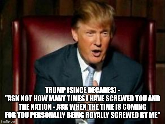 Donald Trump | TRUMP (SINCE DECADES) -
"ASK NOT HOW MANY TIMES I HAVE SCREWED YOU AND THE NATION - ASK WHEN THE TIME IS COMING FOR YOU PERSONALLY BEING ROY | image tagged in donald trump | made w/ Imgflip meme maker