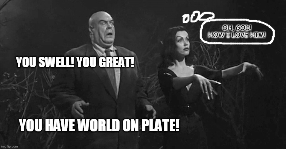 have world on plate | OH, GOD! HOW I LOVE HIM! YOU SWELL! YOU GREAT! YOU HAVE WORLD ON PLATE! | image tagged in funny | made w/ Imgflip meme maker
