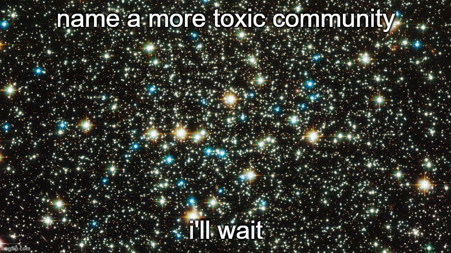the universe. | name a more toxic community; i'll wait | image tagged in toxic,community | made w/ Imgflip meme maker