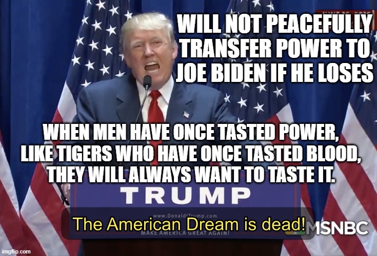 Will not peacefully transfer power to Joe Biden if he loses; When men have once tasted power, they will always want to taste it. | WILL NOT PEACEFULLY TRANSFER POWER TO JOE BIDEN IF HE LOSES; WHEN MEN HAVE ONCE TASTED POWER, LIKE TIGERS WHO HAVE ONCE TASTED BLOOD,
THEY WILL ALWAYS WANT TO TASTE IT. | image tagged in the american dream is dead | made w/ Imgflip meme maker