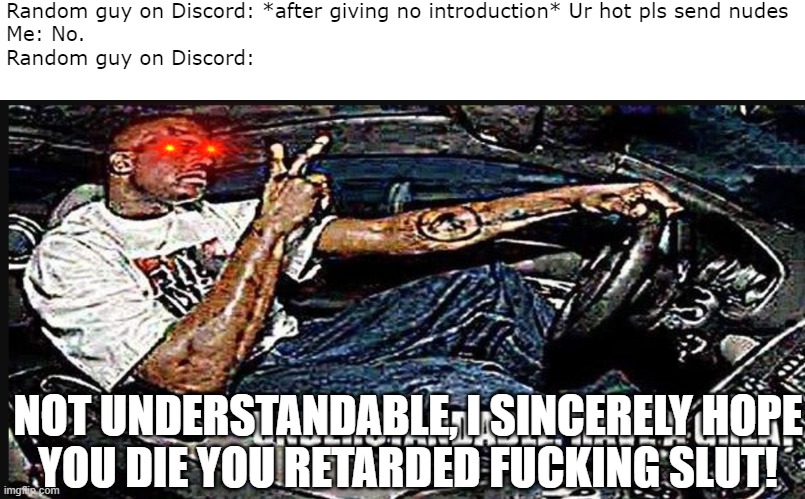Harassment Isn't Fun | Random guy on Discord: *after giving no introduction* Ur hot pls send nudes
Me: No.
Random guy on Discord:; NOT UNDERSTANDABLE, I SINCERELY HOPE
YOU DIE YOU RETARDED FUCKING SLUT! | image tagged in discord,sexual harassment,incel,sad,jerks | made w/ Imgflip meme maker