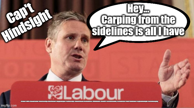 Starmer - Carping from sidelines | Hey...
Carping from the sidelines is all I have; Cap't
Hindsight; #Labour #NHS #LabourLeader #wearecorbyn #KeirStarmer #AngelaRayner #cultofcorbyn #labourisdead #testandtrace #Momentum #Covid19 #socialistsunday #coronavirus #nevervotelabour #captainhindsight #socialistanyday | image tagged in labourisdead,cultofcorbyn,nhs test and trace,corona virus covid 19,sir keir starmer mp,labour leader | made w/ Imgflip meme maker
