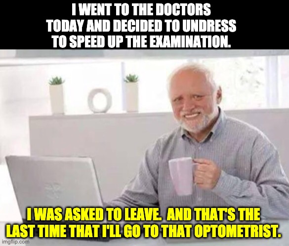 Harold | I WENT TO THE DOCTORS TODAY AND DECIDED TO UNDRESS TO SPEED UP THE EXAMINATION. I WAS ASKED TO LEAVE.  AND THAT'S THE LAST TIME THAT I'LL GO TO THAT OPTOMETRIST. | image tagged in harold | made w/ Imgflip meme maker