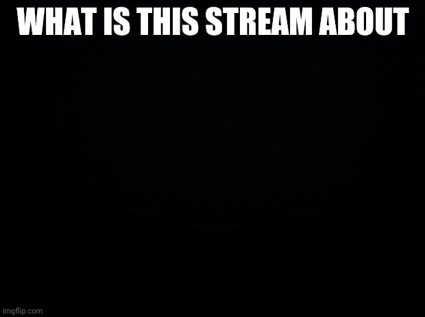 huh? | WHAT IS THIS STREAM ABOUT | image tagged in black background | made w/ Imgflip meme maker