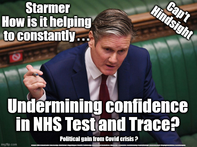 Starmer - NHS Test and Trace | Cap't 
Hindsight; Starmer
How is it helping 
to constantly . . . Undermining confidence in NHS Test and Trace? Political gain from Covid crisis ? #Labour #NHS #LabourLeader #wearecorbyn #KeirStarmer #AngelaRayner #Covid19 #cultofcorbyn #labourisdead #testandtrace #Momentum #coronavirus #socialistsunday #captainHindsight #nevervotelabour #Carpingfromsidelines #socialistanyday | image tagged in keir starmer,labourisdead,cultofcorbyn,nhs,testandtrace,covid19 | made w/ Imgflip meme maker