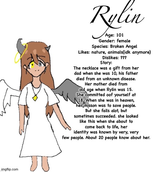 New oc! :D I suck at making stories btw | Rylin; Story:
The necklace was a gift from her dad when she was 10, his father died from an unknown disease.
Her mother died from old age when Rylin was 15.
She committed oof yourself at 18. When she was in heaven, her misson was to save people. But she fails alot, but sometimes succeeded. she looked like this when she about to come back to life, her identity was known by very, very few people. About 20 people know about her. Age: 101
Gender: female
Species: Broken Angel
Likes: nature, animals(idk anymore)
Dislikes: ??? | image tagged in blank white template | made w/ Imgflip meme maker