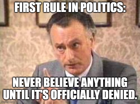 First Rule in Politics | FIRST RULE IN POLITICS:; NEVER BELIEVE ANYTHING UNTIL IT'S OFFICIALLY DENIED. | image tagged in yes minister,jim hacker,politics,officially denied,denied | made w/ Imgflip meme maker