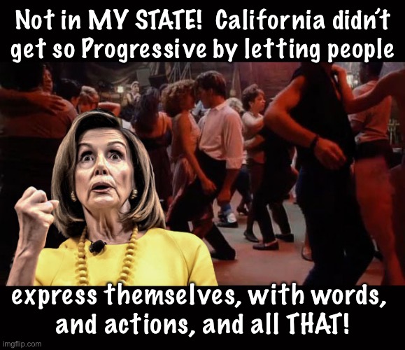 At least… not the heterosexuals.  They might make a ~gasp~   f a m i l y | Not in MY STATE!  California didn’t get so Progressive by letting people; express themselves, with words, 
and actions, and all THAT! | image tagged in pelosi - your mama don't dance,fnp,fjb,fjb voters have really screwed america,r u proud of yourselves u dipshits kissmyass | made w/ Imgflip meme maker
