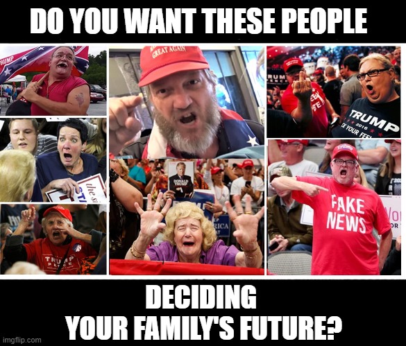 Vote BIDEN!  Vote Early! | DO YOU WANT THESE PEOPLE; DECIDING 
YOUR FAMILY'S FUTURE? | image tagged in dump trump,trumptards,trump supporters,joe biden,election 2020,vote | made w/ Imgflip meme maker