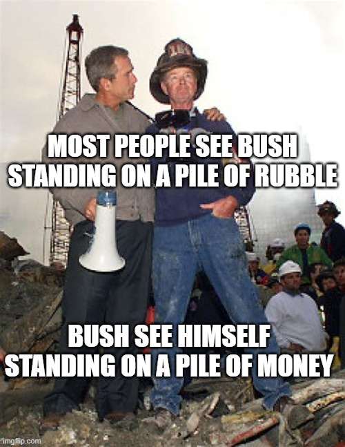 bush 911 | MOST PEOPLE SEE BUSH STANDING ON A PILE OF RUBBLE; BUSH SEE HIMSELF STANDING ON A PILE OF MONEY | image tagged in george w bush | made w/ Imgflip meme maker