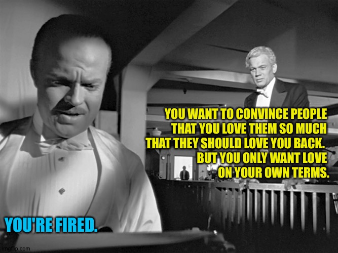 Citizen Trump | YOU WANT TO CONVINCE PEOPLE 
THAT YOU LOVE THEM SO MUCH 
THAT THEY SHOULD LOVE YOU BACK.  
BUT YOU ONLY WANT LOVE 
ON YOUR OWN TERMS. YOU'RE FIRED. | image tagged in citizen kane,orson welles,joseph cotton | made w/ Imgflip meme maker