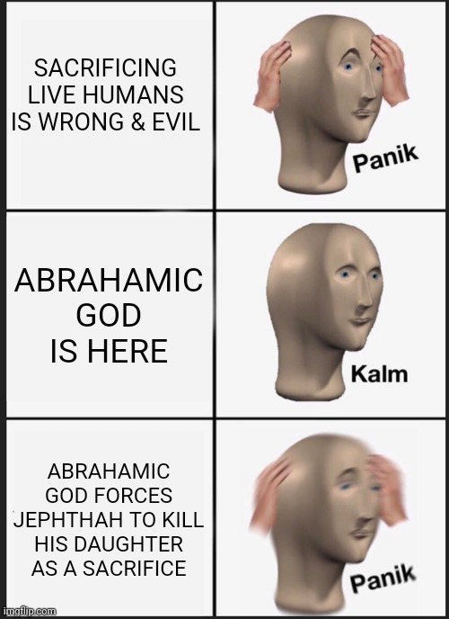 If the Abrahamic God were actually evil, and trying to enslave or destroy humanity, would you still follow the God of Abraham? | SACRIFICING LIVE HUMANS IS WRONG & EVIL; ABRAHAMIC GOD IS HERE; ABRAHAMIC GOD FORCES JEPHTHAH TO KILL HIS DAUGHTER AS A SACRIFICE | image tagged in memes,panik kalm panik | made w/ Imgflip meme maker