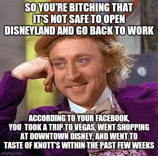 I work(ed) at Disneyland, and other cast members on Facebook are pissing me off | SO YOU'RE BITCHING THAT IT'S NOT SAFE TO OPEN DISNEYLAND AND GO BACK TO WORK; ACCORDING TO YOUR FACEBOOK, YOU  TOOK A TRIP TO VEGAS, WENT SHOPPING AT DOWNTOWN DISNEY, AND WENT TO TASTE OF KNOTT'S WITHIN THE PAST FEW WEEKS | image tagged in memes,creepy condescending wonka | made w/ Imgflip meme maker