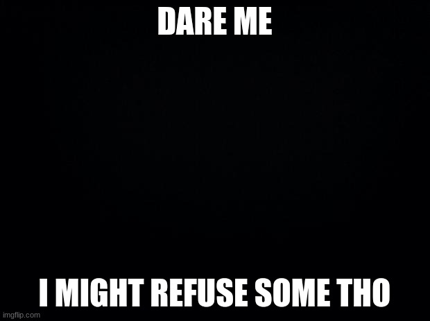 Black background | DARE ME; I MIGHT REFUSE SOME THO | image tagged in black background | made w/ Imgflip meme maker