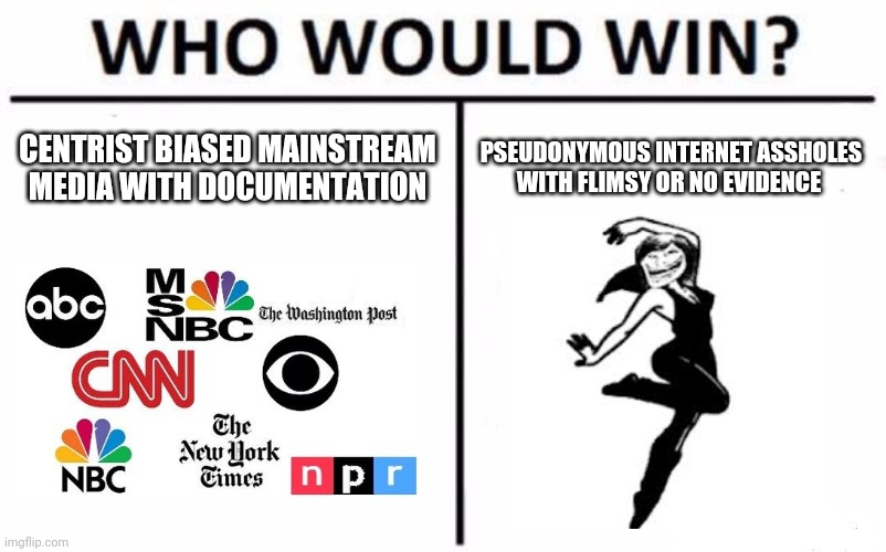 Who Would Win? | CENTRIST BIASED MAINSTREAM MEDIA WITH DOCUMENTATION; PSEUDONYMOUS INTERNET ASSHOLES WITH FLIMSY OR NO EVIDENCE | image tagged in memes,who would win | made w/ Imgflip meme maker