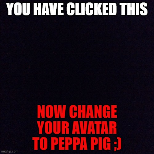 Black screen  |  YOU HAVE CLICKED THIS; NOW CHANGE YOUR AVATAR TO PEPPA PIG ;) | image tagged in black screen | made w/ Imgflip meme maker