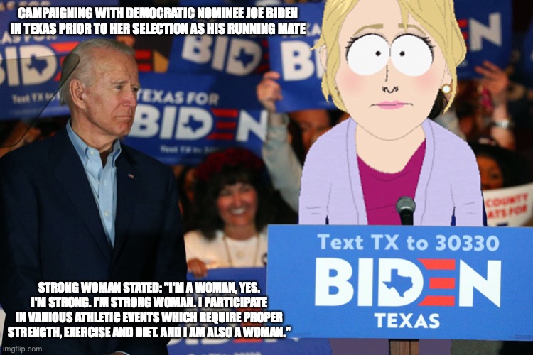 Biden Strong Woman | CAMPAIGNING WITH DEMOCRATIC NOMINEE JOE BIDEN IN TEXAS PRIOR TO HER SELECTION AS HIS RUNNING MATE; STRONG WOMAN STATED: "I'M A WOMAN, YES. I'M STRONG. I'M STRONG WOMAN. I PARTICIPATE IN VARIOUS ATHLETIC EVENTS WHICH REQUIRE PROPER STRENGTH, EXERCISE AND DIET. AND I AM ALSO A WOMAN." | image tagged in strong woman,joe biden,memes,politics | made w/ Imgflip meme maker