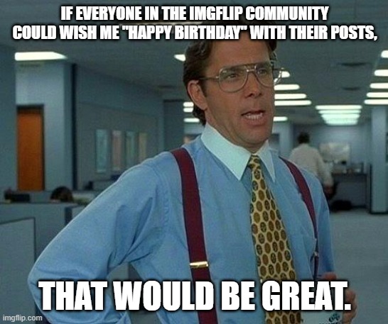 Happy birthday to me... | IF EVERYONE IN THE IMGFLIP COMMUNITY COULD WISH ME "HAPPY BIRTHDAY" WITH THEIR POSTS, THAT WOULD BE GREAT. | image tagged in memes,that would be great,happy birthday,birthday | made w/ Imgflip meme maker