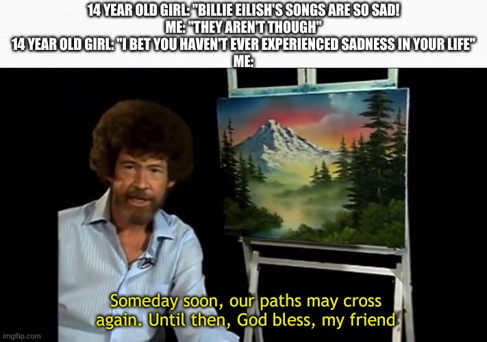 i cri | 14 YEAR OLD GIRL: "BILLIE EILISH'S SONGS ARE SO SAD!
ME: "THEY AREN'T THOUGH"
14 YEAR OLD GIRL: "I BET YOU HAVEN'T EVER EXPERIENCED SADNESS IN YOUR LIFE"
ME:; Someday soon, our paths may cross again. Until then, God bless, my friend | image tagged in bob ross | made w/ Imgflip meme maker