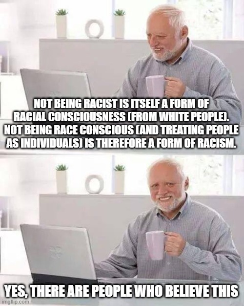 Hide the Pain Harold Meme | NOT BEING RACIST IS ITSELF A FORM OF RACIAL CONSCIOUSNESS (FROM WHITE PEOPLE). NOT BEING RACE CONSCIOUS (AND TREATING PEOPLE AS INDIVIDUALS) IS THEREFORE A FORM OF RACISM. YES, THERE ARE PEOPLE WHO BELIEVE THIS | image tagged in memes,hide the pain harold | made w/ Imgflip meme maker