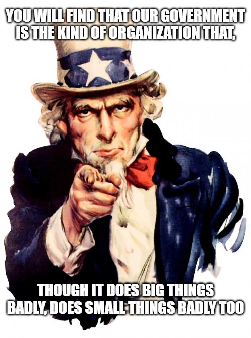 Uncle Sam Meme | YOU WILL FIND THAT OUR GOVERNMENT IS THE KIND OF ORGANIZATION THAT, THOUGH IT DOES BIG THINGS BADLY, DOES SMALL THINGS BADLY TOO | image tagged in memes,uncle sam | made w/ Imgflip meme maker