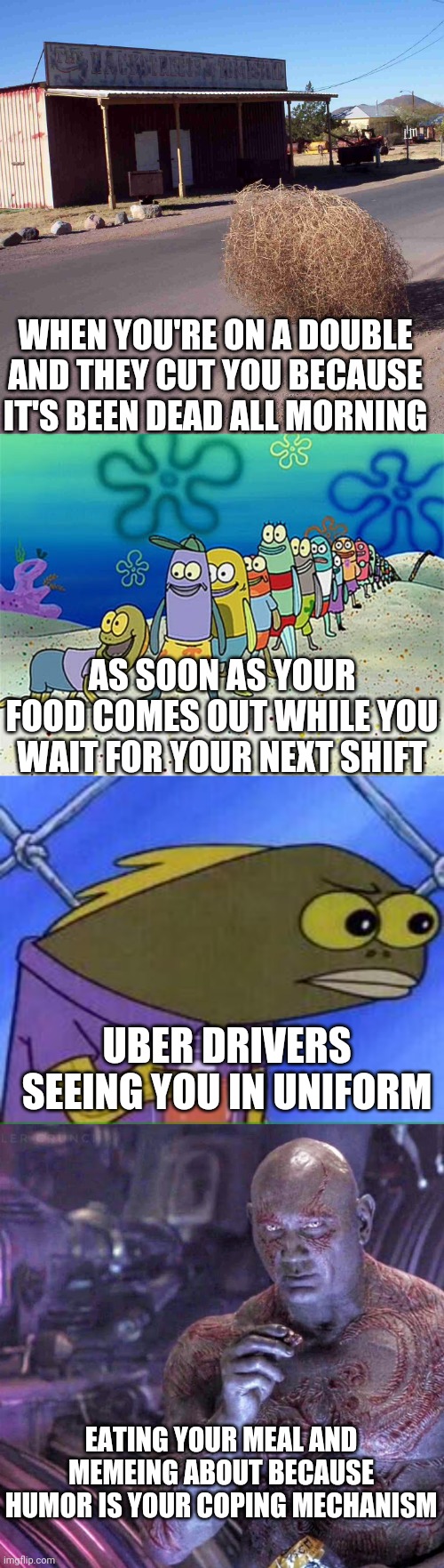 Eating on break | WHEN YOU'RE ON A DOUBLE AND THEY CUT YOU BECAUSE IT'S BEEN DEAD ALL MORNING; AS SOON AS YOUR FOOD COMES OUT WHILE YOU WAIT FOR YOUR NEXT SHIFT; UBER DRIVERS SEEING YOU IN UNIFORM; EATING YOUR MEAL AND MEMEING ABOUT BECAUSE HUMOR IS YOUR COPING MECHANISM | image tagged in tumbleweed,drax facts,just server things | made w/ Imgflip meme maker
