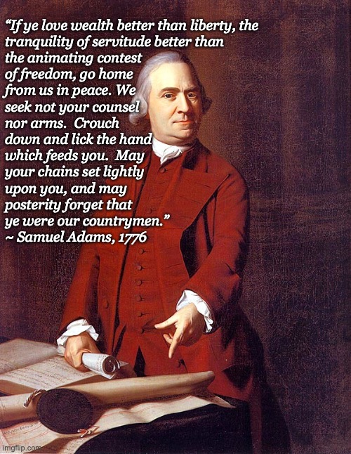 SAMUEL ADAMS ON LIBERTY | “If ye love wealth better than liberty, the
tranquility of servitude better than
the animating contest
of freedom, go home
from us in peace. We
seek not your counsel
nor arms.  Crouch
down and lick the hand
which feeds you.  May
your chains set lightly
upon you, and may
posterity forget that
ye were our countrymen.”
~ Samuel Adams, 1776 | image tagged in samuel adams | made w/ Imgflip meme maker
